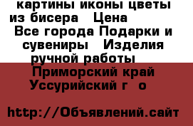 картины,иконы,цветы из бисера › Цена ­ 2 000 - Все города Подарки и сувениры » Изделия ручной работы   . Приморский край,Уссурийский г. о. 